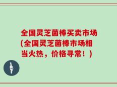 全国灵芝菌棒买卖市场(全国灵芝菌棒市场相当火热，价格寻常！)