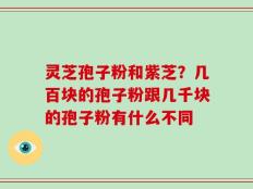 灵芝孢子粉和紫芝？几百块的孢子粉跟几千块的孢子粉有什么不同