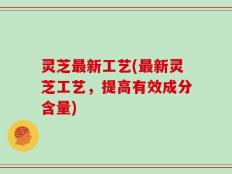 灵芝最新工艺(最新灵芝工艺，提高有效成分含量)