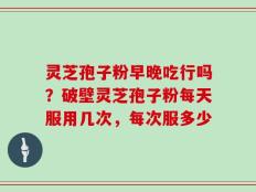 灵芝孢子粉早晚吃行吗？破壁灵芝孢子粉每天服用几次，每次服多少