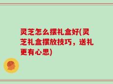灵芝怎么摆礼盒好(灵芝礼盒摆放技巧，送礼更有心思)
