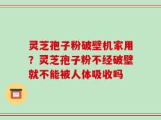 灵芝孢子粉破壁机家用？灵芝孢子粉不经破壁就不能被人体吸收吗