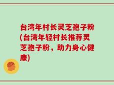 台湾年村长灵芝孢子粉(台湾年轻村长推荐灵芝孢子粉，助力身心健康)