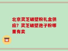 北京灵芝破壁粉礼盒供应？灵芝破壁孢子粉哪里有卖