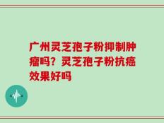 广州灵芝孢子粉抑制肿瘤吗？灵芝孢子粉抗癌效果好吗