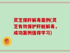 灵芝保肝解毒案例(灵芝有效保护肝脏解毒，成功案例值得学习)