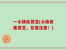 一小孩吃灵芝(小孩食用灵芝，引发注意！)