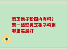 灵芝孢子粉国内有吗？紫一破壁灵芝孢子粉到哪里买最好