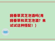 回春草灵芝泡酒吗(用回春草和灵芝泡酒？来试试这种搭配！)