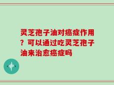 灵芝孢子油对癌症作用？可以通过吃灵芝孢子油来治愈癌症吗