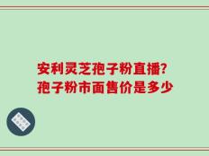 安利灵芝孢子粉直播？孢子粉市面售价是多少