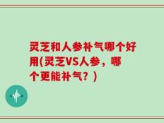 灵芝和人参补气哪个好用(灵芝VS人参，哪个更能补气？)