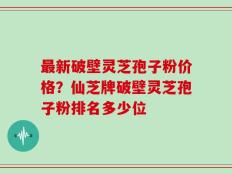 最新破壁灵芝孢子粉价格？仙芝牌破壁灵芝孢子粉排名多少位