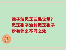 孢子油灵芝三贴含量？灵芝孢子油和灵芝孢子粉有什么不同之处