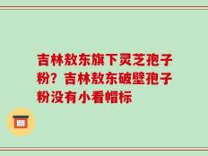 吉林敖东旗下灵芝孢子粉？吉林敖东破壁孢子粉没有小看帽标