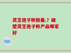 灵芝孢子粉胶囊.？破壁灵芝孢子粉产品哪家好