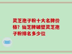 灵芝孢子粉十大名牌价格？仙芝牌破壁灵芝孢子粉排名多少位