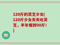 120斤的灵芝少女(120斤少女天天吃灵芝，半年瘦到90斤！)