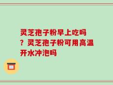 灵芝孢子粉早上吃吗 ？灵芝孢子粉可用高温开水冲泡吗
