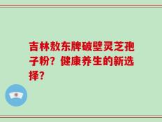 吉林敖东牌破壁灵芝孢子粉？健康养生的新选择？