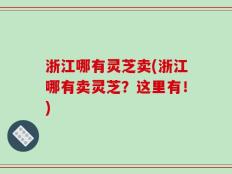 浙江哪有灵芝卖(浙江哪有卖灵芝？这里有！)