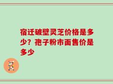 宿迁破壁灵芝价格是多少？孢子粉市面售价是多少