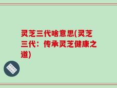灵芝三代啥意思(灵芝三代：传承灵芝健康之道)