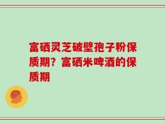富硒灵芝破壁孢子粉保质期？富硒米啤酒的保质期