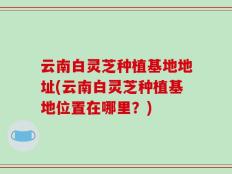 云南白灵芝种植基地地址(云南白灵芝种植基地位置在哪里？)