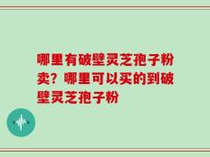 哪里有破壁灵芝孢子粉卖？哪里可以买的到破壁灵芝孢子粉