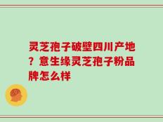 灵芝孢子破壁四川产地？意生缘灵芝孢子粉品牌怎么样