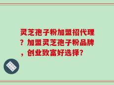 灵芝孢子粉加盟招代理？加盟灵芝孢子粉品牌，创业致富好选择？