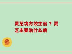 灵芝功方效主治 ？灵芝主要治什么病