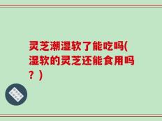 灵芝潮湿软了能吃吗(湿软的灵芝还能食用吗？)