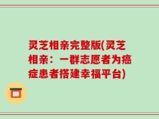 灵芝相亲完整版(灵芝相亲：一群志愿者为癌症患者搭建幸福平台)