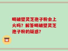 喝破壁灵芝孢子粉会上火吗？解答喝破壁灵芝孢子粉的疑惑？