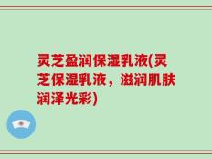 灵芝盈润保湿乳液(灵芝保湿乳液，滋润肌肤润泽光彩)