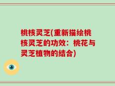 桃核灵芝(重新描绘桃核灵芝的功效：桃花与灵芝植物的结合)