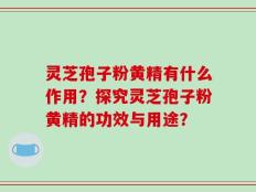 灵芝孢子粉黄精有什么作用？探究灵芝孢子粉黄精的功效与用途？