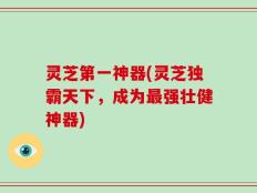 灵芝第一神器(灵芝独霸天下，成为最强壮健神器)