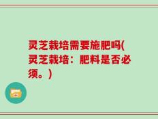 灵芝栽培需要施肥吗(灵芝栽培：肥料是否必须。)
