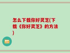 怎么下载你好灵芝(下载《你好灵芝》的方法)