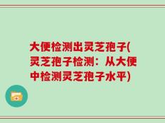 大便检测出灵芝孢子(灵芝孢子检测：从大便中检测灵芝孢子水平)
