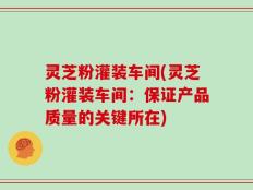 灵芝粉灌装车间(灵芝粉灌装车间：保证产品质量的关键所在)