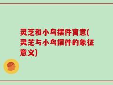 灵芝和小鸟摆件寓意(灵芝与小鸟摆件的象征意义)