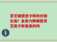 灵芝破壁孢子粉的价格云南？金奥力牌破壁灵芝孢子粉是真的吗