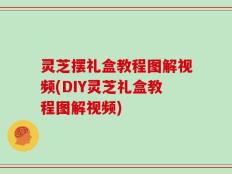 灵芝摆礼盒教程图解视频(DIY灵芝礼盒教程图解视频)