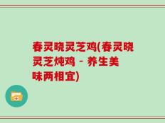春灵晓灵芝鸡(春灵晓灵芝炖鸡 - 养生美味两相宜)
