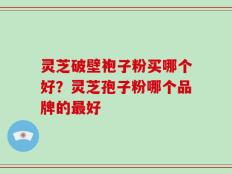 灵芝破壁袍子粉买哪个好？灵芝孢子粉哪个品牌的最好