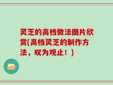 灵芝的高档做法图片欣赏(高档灵芝的制作方法，叹为观止！)